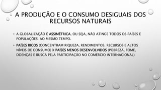 A PRODUÇÃO E O CONSUMO DESIGUAIS DOS
RECURSOS NATURAIS
• A GLOBALIZAÇÃO É ASSIMÉTRICA, OU SEJA, NÃO ATINGE TODOS OS PAÍSES E
POPULAÇÕES AO MESMO TEMPO.
• PAÍSES RICOS (CONCENTRAM RIQUEZA, RENDIMENTOS, RECURSOS E ALTOS
NÍVEIS DE CONSUMO) X PAÍSES MENOS DESENVOLVIDOS (POBREZA, FOME,
DOENÇAS E BUSCA PELA PARTICIPAÇÃO NO COMÉRCIO INTERNACIONAL)
 