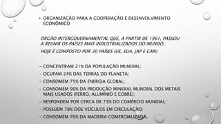 • ORGANIZAÇÃO PARA A COOPERAÇÃO E DESENVOLVIMENTO
ECONÔMICO
ÓRGÃO INTERGOVERNAMENTAL QUE, A PARTIR DE 1961, PASSOU
A REUNIR OS PAÍSES MAIS INDUSTRIALIZADOS DO MUNDO.
HOJE É COMPOSTO POR 30 PAÍSES (UE, EUA, JAP E CAN)
- CONCENTRAM 21% DA POPULAÇÃO MUNDIAL;
- OCUPAM 24% DAS TERRAS DO PLANETA;
- CONSOMEM 75% DA ENERGIA GLOBAL;
- CONSOMEM 90% DA PRODUÇÃO MINERAL MUNDIAL DOS METAIS
MAIS USADOS (FERRO, ALUMÍNIO E COBRE);
- RESPONDEM POR CERCA DE 73% DO COMÉRCIO MUNDIAL;
- POSSUEM 78% DOS VEÍCULOS EM CIRCULAÇÃO;
- CONSOMEM 76% DA MADEIRA COMERCIALIZADA.
 