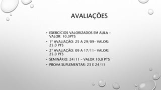 AVALIAÇÕES
• EXERCÍCIOS VALORIZADOS EM AULA –
VALOR: 10,0PTS
• 1ª AVALIAÇÃO: 25 A 29/09– VALOR:
25,0 PTS
• 2ª AVALIAÇÃO: 09 A 17/11– VALOR:
25,0 PTS
• SEMINÁRIO: 24/11 – VALOR 10,0 PTS
• PROVA SUPLEMENTAR: 23 E 24/11
 