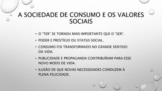 A SOCIEDADE DE CONSUMO E OS VALORES
SOCIAIS
• O “TER” SE TORNOU MAIS IMPORTANTE QUE O “SER”.
• PODER E PRESTÍGIO OU STATUS SOCIAL.
• CONSUMO FOI TRANSFORMADO NO GRANDE SENTIDO
DA VIDA.
• PUBLICIDADE E PROPAGANDA CONTRIBUÍRAM PARA ESSE
NOVO MODO DE VIDA.
• ILUSÃO DE QUE NOVAS NECESSIDADES CONDUZEM À
PLENA FELICIDADE.
 