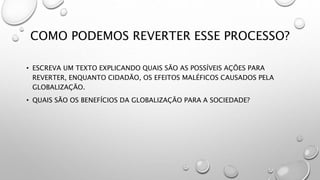 COMO PODEMOS REVERTER ESSE PROCESSO?
• ESCREVA UM TEXTO EXPLICANDO QUAIS SÃO AS POSSÍVEIS AÇÕES PARA
REVERTER, ENQUANTO CIDADÃO, OS EFEITOS MALÉFICOS CAUSADOS PELA
GLOBALIZAÇÃO.
• QUAIS SÃO OS BENEFÍCIOS DA GLOBALIZAÇÃO PARA A SOCIEDADE?
 