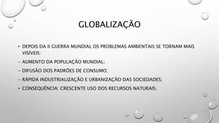 GLOBALIZAÇÃO
• DEPOIS DA II GUERRA MUNDIAL OS PROBLEMAS AMBIENTAIS SE TORNAM MAIS
VISÍVEIS:
- AUMENTO DA POPULAÇÃO MUNDIAL;
- DIFUSÃO DOS PADRÕES DE CONSUMO;
- RÁPIDA INDUSTRIALIZAÇÃO E URBANIZAÇÃO DAS SOCIEDADES;
• CONSEQUÊNCIA: CRESCENTE USO DOS RECURSOS NATURAIS.
 