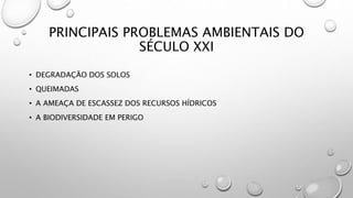 PRINCIPAIS PROBLEMAS AMBIENTAIS DO
SÉCULO XXI
• DEGRADAÇÃO DOS SOLOS
• QUEIMADAS
• A AMEAÇA DE ESCASSEZ DOS RECURSOS HÍDRICOS
• A BIODIVERSIDADE EM PERIGO
 