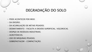 DEGRADAÇÃO DO SOLO
• PODE ACONTECER POR MEIO:
- DA EROSÃO;
- DA ACUMULAÇÃO DE METAIS PESADOS;
- DESMATAMENTO – FACILITA A EROSÃO SUPERFICIAL. VOÇOROCAS.
- DESPEJO DE RESÍDUOS INDUSTRIAIS;
- AGROTÓXICOS;
- USO DE MÁQUINAS PESADAS;
- SOBREPASTAGEM – COMPACTAÇÃO.
 
