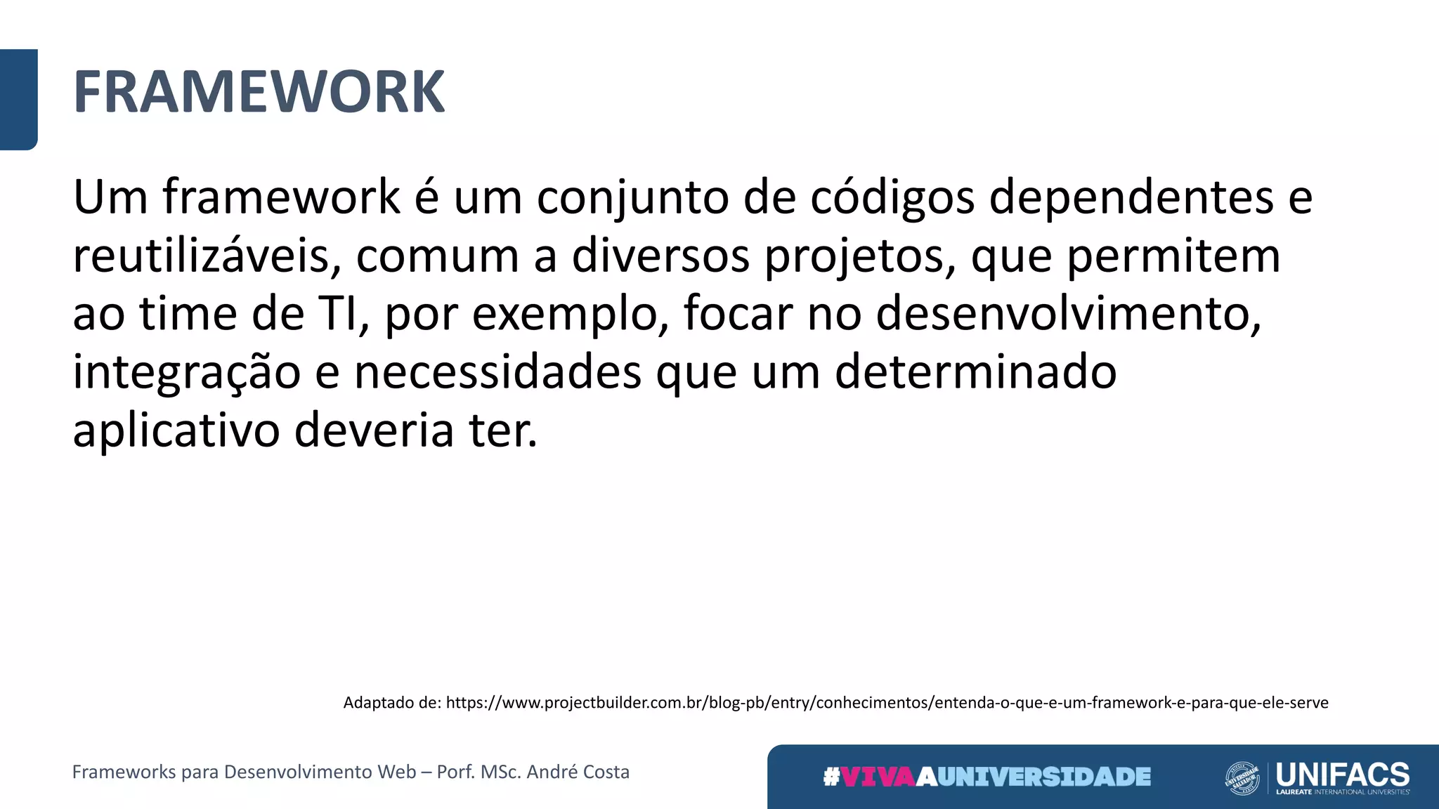 FRAMEWORK
Um	framework	é	um	conjunto	de	códigos	dependentes	e	
reutilizáveis,	comum	a	diversos	projetos,	que	permitem	
ao	time	de	TI,	por	exemplo,	focar	no	desenvolvimento,	
integração	e	necessidades	que	um	determinado	
aplicativo	deveria	ter.
Adaptado	de:	https://www.projectbuilder.com.br/blog-pb/entry/conhecimentos/entenda-o-que-e-um-framework-e-para-que-ele-serve
Frameworks	para	Desenvolvimento	Web	– Porf.	MSc.	André	Costa
 