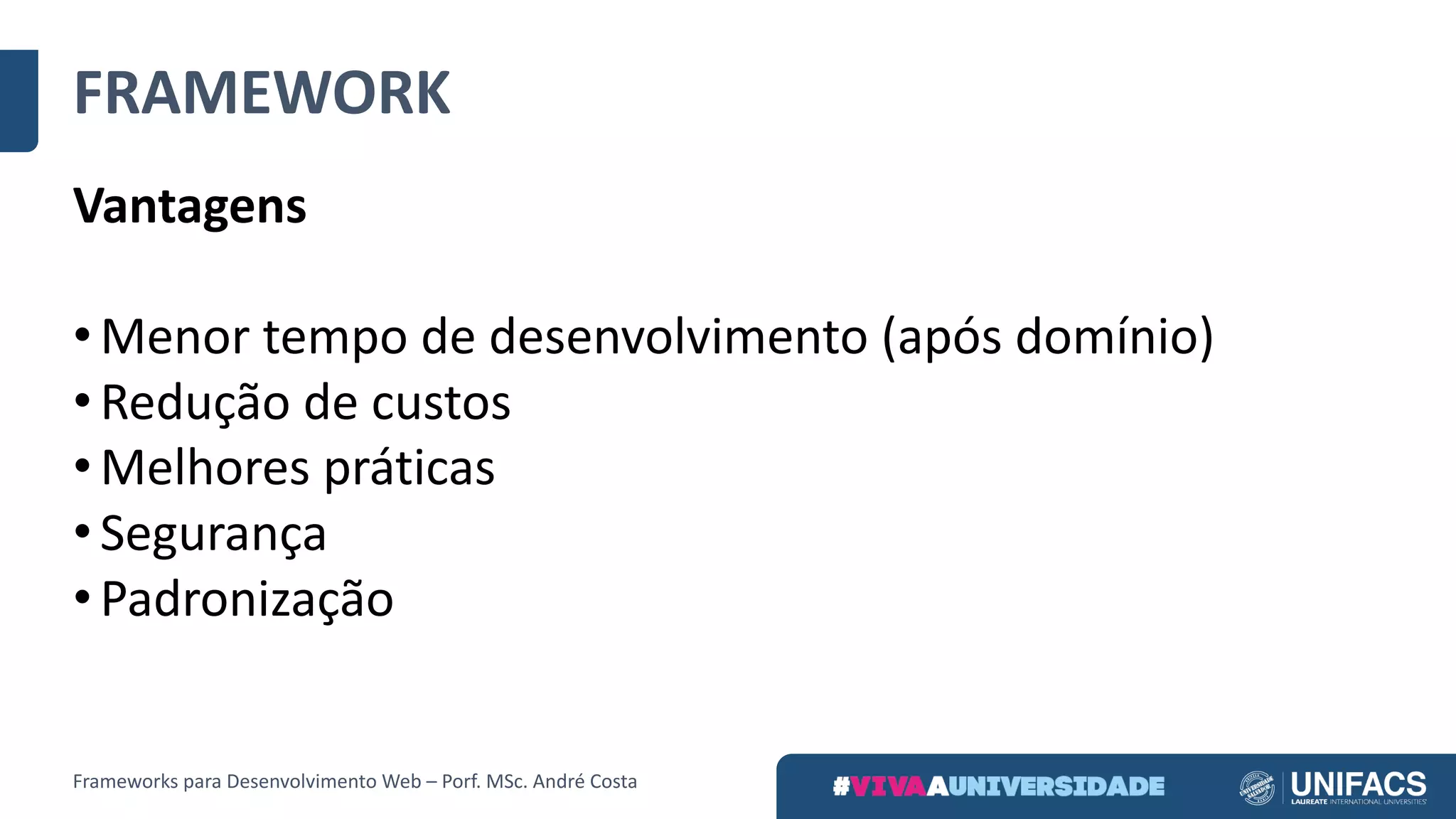 FRAMEWORK
Vantagens
• Menor	tempo	de	desenvolvimento	(após	domínio)
• Redução	de	custos
• Melhores	práticas
• Segurança
• Padronização
Frameworks	para	Desenvolvimento	Web	– Porf.	MSc.	André	Costa
 