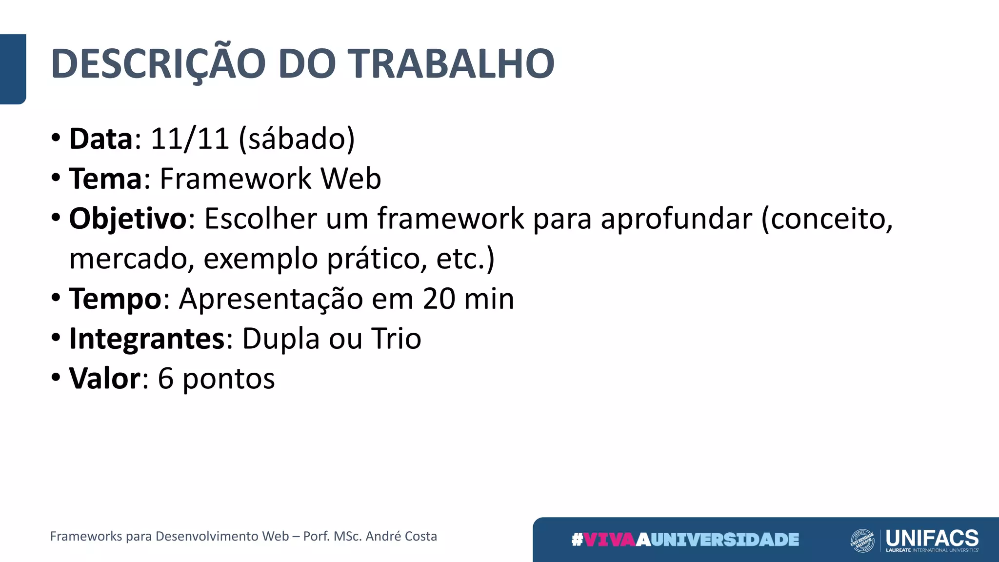 DESCRIÇÃO	DO	TRABALHO
• Data:	11/11	(sábado)
• Tema:	Framework	Web
• Objetivo:	Escolher	um	framework	para	aprofundar	(conceito,	
mercado,	exemplo	prático,	etc.)
• Tempo:	Apresentação	em	20	min
• Integrantes:	Dupla	ou	Trio
• Valor:	6	pontos
Frameworks	para	Desenvolvimento	Web	– Porf.	MSc.	André	Costa
 