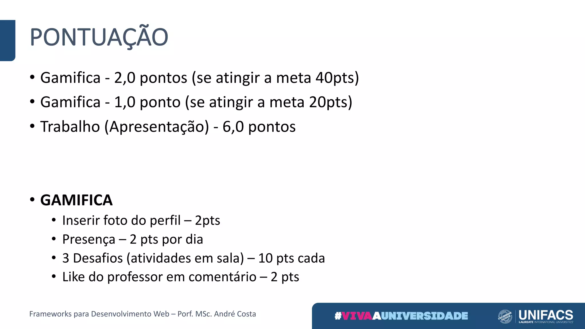 PONTUAÇÃO
• Gamifica - 2,0	pontos	(se	atingir	a	meta	40pts)
• Gamifica - 1,0	ponto	(se	atingir	a	meta	20pts)
• Trabalho	(Apresentação)	- 6,0	pontos
• GAMIFICA
• Inserir	foto	do	perfil	– 2pts
• Presença	– 2	pts por	dia
• 3	Desafios	(atividades	em	sala)	– 10	pts cada
• Like do	professor	em	comentário	– 2	pts
Frameworks	para	Desenvolvimento	Web	– Porf.	MSc.	André	Costa
 