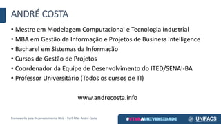 ANDRÉ	COSTA
• Mestre	em	Modelagem	Computacional	e	Tecnologia	Industrial
• MBA	em	Gestão	da	Informação	e	Projetos	de	Business	Intelligence
• Bacharel	em	Sistemas	da	Informação
• Cursos	de	Gestão	de	Projetos
• Coordenador	da	Equipe	de	Desenvolvimento	do	ITED/SENAI-BA
• Professor	Universitário	(Todos	os	cursos	de	TI)
www.andrecosta.info
Frameworks	para	Desenvolvimento	Web	– Porf.	MSc.	André	Costa
 