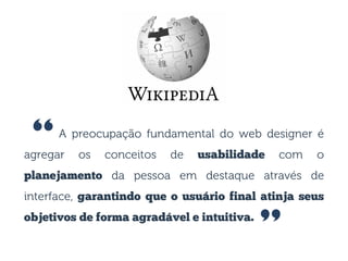 A preocupação fundamental do web designer é
agregar os conceitos de usabilidade com o
planejamento da pessoa em destaque através de
interface, garantindo que o usuário final atinja seus
objetivos de forma agradável e intuitiva.
”
“
 