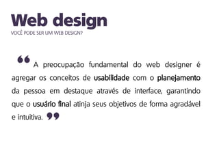 VOCÊ PODE SER UM WEB DESIGN?
A preocupação fundamental do web designer é
agregar os conceitos de usabilidade com o planejamento
da pessoa em destaque através de interface, garantindo
que o usuário final atinja seus objetivos de forma agradável
e intuitiva.
”
“
 