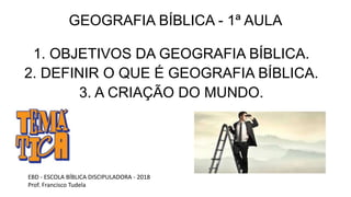 GEOGRAFIA BÍBLICA - 1ª AULA
1. OBJETIVOS DA GEOGRAFIA BÍBLICA.
2. DEFINIR O QUE É GEOGRAFIA BÍBLICA.
3. A CRIAÇÃO DO MUNDO.
EBD - ESCOLA BÍBLICA DISCIPULADORA - 2018
Prof. Francisco Tudela
 