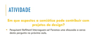 ATIVIDADE
Em que aspectos a semiótica pode contribuir com
projetos de design?
▪ Pesquisem! Reflitam! Interroguem-se! Faremos uma discussão a cerca
desta pergunta na próxima aula.
 