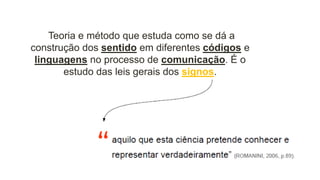 Teoria e método que estuda como se dá a
construção dos sentido em diferentes códigos e
linguagens no processo de comunicação. É o
estudo das leis gerais dos signos.
 