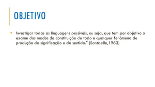 OBJETIVO
▪ Investigar todas as linguagens possíveis, ou seja, que tem por objetivo o
exame dos modos de constituição de todo e qualquer fenômeno de
produção de significação e de sentido." (Santaella,1983)
 