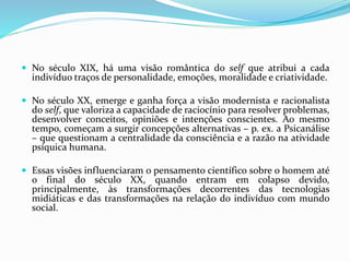  No século XIX, há uma visão romântica do self que atribui a cada
indivíduo traços de personalidade, emoções, moralidade e criatividade.
 No século XX, emerge e ganha força a visão modernista e racionalista
do self, que valoriza a capacidade de raciocínio para resolver problemas,
desenvolver conceitos, opiniões e intenções conscientes. Ao mesmo
tempo, começam a surgir concepções alternativas – p. ex. a Psicanálise
– que questionam a centralidade da consciência e a razão na atividade
psíquica humana.
 Essas visões influenciaram o pensamento científico sobre o homem até
o final do século XX, quando entram em colapso devido,
principalmente, às transformações decorrentes das tecnologias
midiáticas e das transformações na relação do indivíduo com mundo
social.
 