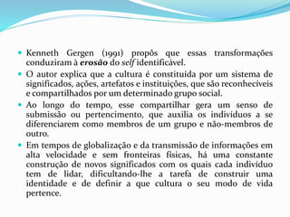  Kenneth Gergen (1991) propôs que essas transformações
conduziram à erosão do self identificável.
 O autor explica que a cultura é constituída por um sistema de
significados, ações, artefatos e instituições, que são reconhecíveis
e compartilhados por um determinado grupo social.
 Ao longo do tempo, esse compartilhar gera um senso de
submissão ou pertencimento, que auxilia os indivíduos a se
diferenciarem como membros de um grupo e não-membros de
outro.
 Em tempos de globalização e da transmissão de informações em
alta velocidade e sem fronteiras físicas, há uma constante
construção de novos significados com os quais cada indivíduo
tem de lidar, dificultando-lhe a tarefa de construir uma
identidade e de definir a que cultura o seu modo de vida
pertence.
 