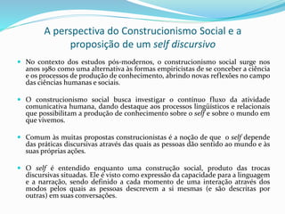 A perspectiva do Construcionismo Social e a
proposição de um self discursivo
 No contexto dos estudos pós-modernos, o construcionismo social surge nos
anos 1980 como uma alternativa às formas empiricistas de se conceber a ciência
e os processos de produção de conhecimento, abrindo novas reflexões no campo
das ciências humanas e sociais.
 O construcionismo social busca investigar o contínuo fluxo da atividade
comunicativa humana, dando destaque aos processos lingüísticos e relacionais
que possibilitam a produção de conhecimento sobre o self e sobre o mundo em
que vivemos.
 Comum às muitas propostas construcionistas é a noção de que o self depende
das práticas discursivas através das quais as pessoas dão sentido ao mundo e às
suas próprias ações.
 O self é entendido enquanto uma construção social, produto das trocas
discursivas situadas. Ele é visto como expressão da capacidade para a linguagem
e a narração, sendo definido a cada momento de uma interação através dos
modos pelos quais as pessoas descrevem a si mesmas (e são descritas por
outras) em suas conversações.
 