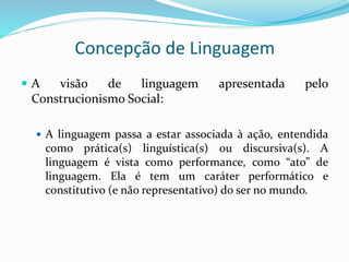 Concepção de Linguagem
 A visão de linguagem apresentada pelo
Construcionismo Social:
 A linguagem passa a estar associada à ação, entendida
como prática(s) linguística(s) ou discursiva(s). A
linguagem é vista como performance, como “ato” de
linguagem. Ela é tem um caráter performático e
constitutivo (e não representativo) do ser no mundo.
 