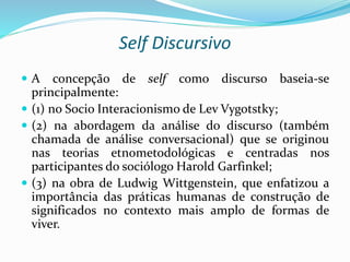 Self Discursivo
 A concepção de self como discurso baseia-se
principalmente:
 (1) no Socio Interacionismo de Lev Vygotstky;
 (2) na abordagem da análise do discurso (também
chamada de análise conversacional) que se originou
nas teorias etnometodológicas e centradas nos
participantes do sociólogo Harold Garfinkel;
 (3) na obra de Ludwig Wittgenstein, que enfatizou a
importância das práticas humanas de construção de
significados no contexto mais amplo de formas de
viver.
 