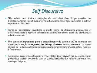Self Discursivo
 Não existe uma única concepção de self discursivo. A perspectiva do
Construcionismo Social deu origem a diferentes concepções de como o self se
expressa no discurso.
 Torna-se importante investigar o modo como as diferentes explicações e
descrições sobre o self são construídas, analisando como estas são produzidas
relacionalmente.
 Um conceito importante para o entendimento de como o self se expressa no
discurso é a noção de repertórios interpretativos, entendidos como recursos
sociais ou sistemas de termos usados para caracterizar e avaliar ações, eventos
e fenômenos.
 As pessoas recorrem a diferentes repertórios interpretativos para atingirem
propósitos sociais, de acordo com as particularidades dos relacionamentos nos
quais participam.
 