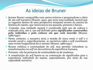 As ideias de Bruner
 Jerome Bruner compartilha com outros teóricos e pesquisadores a ideia
de um self narrativo (Bruner, 1991), que seria uma entidade mental que
se organiza dentro de uma perspectiva temporal através da autoria da
história do sujeito, que interconecta seu passado, presente e futuro.
 Contudo, essa entidade mental é constituída pelo uso da cultura e
realizada nela, isto é, um self definido pelos significados construídos
pelo indivíduo e pela cultura em que está inserido (Bruner,
1986/1997).
 Nesse contexto, a narrativa seria a moeda de troca entre o self e o
mundo social e, especificamente, as narrativas sobre o self constituem
uma versão longitudinal do si mesmo (Bruner, 1986/1997).
 Bruner enfatiza a continuidade do self, mas permite vislumbrar as
transformações no self em decorrência da experiência humana.
 Portanto, não há primazia de continuidade ou de mudança.
 A constituição do self baseia-se na construção de significados para a
experiência individual do sujeito, especialmente, por meio de sua
capacidade narrativa.
 