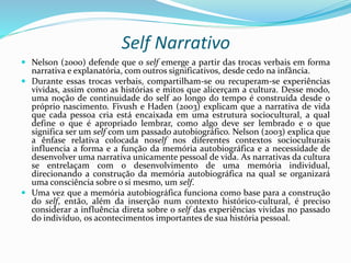 Self Narrativo
 Nelson (2000) defende que o self emerge a partir das trocas verbais em forma
narrativa e explanatória, com outros significativos, desde cedo na infância.
 Durante essas trocas verbais, compartilham-se ou recuperam-se experiências
vividas, assim como as histórias e mitos que alicerçam a cultura. Desse modo,
uma noção de continuidade do self ao longo do tempo é construída desde o
próprio nascimento. Fivush e Haden (2003) explicam que a narrativa de vida
que cada pessoa cria está encaixada em uma estrutura sociocultural, a qual
define o que é apropriado lembrar, como algo deve ser lembrado e o que
significa ser um self com um passado autobiográfico. Nelson (2003) explica que
a ênfase relativa colocada noself nos diferentes contextos socioculturais
influencia a forma e a função da memória autobiográfica e a necessidade de
desenvolver uma narrativa unicamente pessoal de vida. As narrativas da cultura
se entrelaçam com o desenvolvimento de uma memória individual,
direcionando a construção da memória autobiográfica na qual se organizará
uma consciência sobre o si mesmo, um self.
 Uma vez que a memória autobiográfica funciona como base para a construção
do self, então, além da inserção num contexto histórico-cultural, é preciso
considerar a influência direta sobre o self das experiências vividas no passado
do indivíduo, os acontecimentos importantes de sua história pessoal.
 