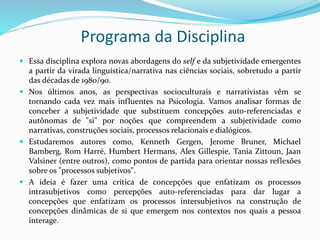 Programa da Disciplina
 Essa disciplina explora novas abordagens do self e da subjetividade emergentes
a partir da virada linguística/narrativa nas ciências sociais, sobretudo a partir
das décadas de 1980/90.
 Nos últimos anos, as perspectivas socioculturais e narrativistas vêm se
tornando cada vez mais influentes na Psicologia. Vamos analisar formas de
conceber a subjetividade que substituem concepções auto-referenciadas e
autônomas de "si" por noções que compreendem a subjetividade como
narrativas, construções sociais, processos relacionais e dialógicos.
 Estudaremos autores como, Kenneth Gergen, Jerome Bruner, Michael
Bamberg, Rom Harré, Humbert Hermans, Alex Gillespie, Tania Zittoun, Jaan
Valsiner (entre outros), como pontos de partida para orientar nossas reflexões
sobre os "processos subjetivos".
 A ideia é fazer uma crítica de concepções que enfatizam os processos
intrasubjetivos como percepções auto-referenciadas para dar lugar a
concepções que enfatizam os processos intersubjetivos na construção de
concepções dinâmicas de si que emergem nos contextos nos quais a pessoa
interage.
 