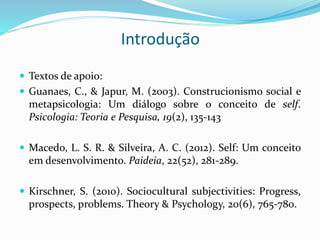 Introdução
 Textos de apoio:
 Guanaes, C., & Japur, M. (2003). Construcionismo social e
metapsicologia: Um diálogo sobre o conceito de self.
Psicologia: Teoria e Pesquisa, 19(2), 135-143
 Macedo, L. S. R. & Silveira, A. C. (2012). Self: Um conceito
em desenvolvimento. Paideia, 22(52), 281-289.
 Kirschner, S. (2010). Sociocultural subjectivities: Progress,
prospects, problems. Theory & Psychology, 20(6), 765-780.
 