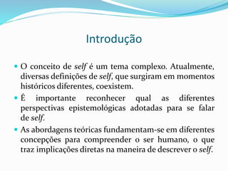 Introdução
 O conceito de self é um tema complexo. Atualmente,
diversas definições de self, que surgiram em momentos
históricos diferentes, coexistem.
 É importante reconhecer qual as diferentes
perspectivas epistemológicas adotadas para se falar
de self.
 As abordagens teóricas fundamentam-se em diferentes
concepções para compreender o ser humano, o que
traz implicações diretas na maneira de descrever o self.
 