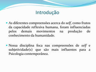 Introdução
 As diferentes compreensões acerca do self, como frutos
da capacidade reflexiva humana, foram influenciadas
pelos demais movimentos na produção de
conhecimento da humanidade.
 Nossa disciplina foca nas compreensões de self e
subjetividade(s) que são mais influentes para a
Psicologia contemporânea.
 