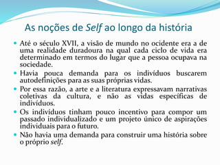 As noções de Self ao longo da história
 Até o século XVII, a visão de mundo no ocidente era a de
uma realidade duradoura na qual cada ciclo de vida era
determinado em termos do lugar que a pessoa ocupava na
sociedade.
 Havia pouca demanda para os indivíduos buscarem
autodefinições para as suas próprias vidas.
 Por essa razão, a arte e a literatura expressavam narrativas
coletivas da cultura, e não as vidas específicas de
indivíduos.
 Os indivíduos tinham pouco incentivo para compor um
passado individualizado e um projeto único de aspirações
individuais para o futuro.
 Não havia uma demanda para construir uma história sobre
o próprio self.
 