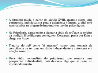  A situação muda a partir do século XVIII, quando surge uma
perspectiva individualista para a existência humana, a qual terá
repercussões na origem de importantes teorias psicológicas.
 Na Psicologia, passa então a vigorar a visão de self que se origina
da tradição filosófica que começa em Descartes, passa por Kant e
chega em Piaget.
 Trata-se do self como "si mesmo", como uma tomada de
consciência de ser uma entidade independente e autônoma em
relação ao outro.
 Uma visão racionalista do psiquismo, que ressalta uma
perspectiva individualista, pois descreve algo que se passa no
interior do sujeito.
 