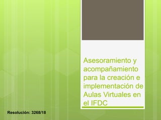 Asesoramiento y
acompañamiento
para la creación e
implementación de
Aulas Virtuales en
el IFDC
Resolución: 3268/18
 