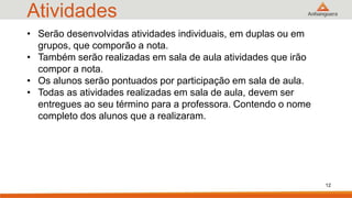 Atividades
• Serão desenvolvidas atividades individuais, em duplas ou em
grupos, que comporão a nota.
• Também serão realizadas em sala de aula atividades que irão
compor a nota.
• Os alunos serão pontuados por participação em sala de aula.
• Todas as atividades realizadas em sala de aula, devem ser
entregues ao seu término para a professora. Contendo o nome
completo dos alunos que a realizaram.
12
 