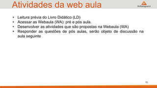 Atividades da web aula
• Leitura prévia do Livro Didático (LD)
• Acessar as Webaula (WA): pré e pós aula.
• Desenvolver as atividades que são propostas na Webaula (WA)
• Responder as questões de pós aulas, serão objeto de discussão na
aula seguinte
15
 