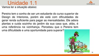 Unidade 1.1
16
Vamos ler a situação abaixo:
Pereira tem o sonho de ser um estudante do curso superior de
Design de Interiores, porém ele está com dificuldades de
gerar renda suficiente para pagar as mensalidades. Ele adora
plantas e cuida sozinho do jardim da sua casa que, aliás, é
uma referência na vizinhança. Percebeu que o Pereira tem
uma dificuldade e uma oportunidade para superar?
 