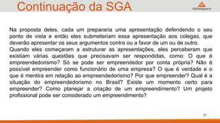Continuação da SGA
21
Na proposta deles, cada um prepararia uma apresentação defendendo o seu
ponto de vista e então eles submeteriam essa apresentação aos colegas, que
deverão apresentar os seus argumentos contra ou a favor de um ou de outro.
Quando eles começaram a estruturar as apresentações, eles perceberam que
existiam várias questões que precisavam ser respondidas, como: O que é
empreendedorismo? Só se pode ser empreendedor por conta própria? Não é
possível empreender como funcionário de uma empresa? O que é verdade e o
que é mentira em relação ao empreendedorismo? Por que empreender? Qual é a
situação do empreendedorismo no Brasil? Existe um momento certo para
empreender? Como planejar a criação de um empreendimento? Um projeto
profissional pode ser considerado um empreendimento?
 