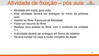 Atividade de fixação – pós aula
25
• Atividade em dupla, para nota.
• Esta atividade deverá ser entregue no início da próxima
aula.
• Assistir ao filme: A procura da felicidade.
• Fazer um resumo do filme.
• Realizar uma análise do filme, com o conteúdo da unidade
1.1
• A atividade deverá ser entregue em forma de relatório
• Deverá constar na capa o nome completo da dupla.
 