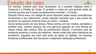 Estudo de caso
29
Em francês, Carême quer dizer Quaresma, ou o período religioso entre o
Carnaval e a Paixão de Cristo. É também o nome de uma grande chefe de
cozinha do país que é berço da gastronomia mundial – a França.
Quando Flávia ouviu um colega de turma discorrer sobre essas coincidências
envolvendo o seu sobrenome, soube naquele momento que o seu sonho de
construir um pequeno bistrô já tinha um nome – Carême.
Como tantas jovens de seu tempo, Flávia sonhou em ser médica, jornalista e
também atriz, sonhos próprios de uma genuína egressa de uma família da
classe média alta carioca, filha de profissionais liberais. A primeira aula de
anatomia encerrou o sonho da medicina, vieram então dois anos intensivos de
jornalismo, seguidos por mais dois anos de teatro no tablado. As diversas
tentativas profissionais não trouxeram a esperada realização profissional.
 