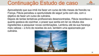 Continuação Estudo de caso
30
Aproveitando que sua irmã iria fazer um curso de três meses de francês na
França, Flávia percebeu a oportunidade de seguir junto com ela, com o
objetivo de fazer um curso de culinária.
Depois de tantas tentativas profissionais desencontradas, Flávia recordava o
quanto gostava de cozinhar, o prazer que sentia em ler os rótulos dos
ingredientes e pesquisar novas combinações. Lembrou até da sua herança
mais valiosa – o livro de receitas da avó, também uma apaixonada por
culinária.
 