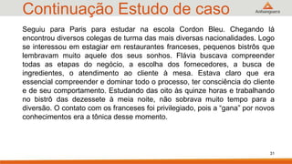 Continuação Estudo de caso
31
Seguiu para Paris para estudar na escola Cordon Bleu. Chegando lá
encontrou diversos colegas de turma das mais diversas nacionalidades. Logo
se interessou em estagiar em restaurantes franceses, pequenos bistrôs que
lembravam muito aquele dos seus sonhos. Flávia buscava compreender
todas as etapas do negócio, a escolha dos fornecedores, a busca de
ingredientes, o atendimento ao cliente à mesa. Estava claro que era
essencial compreender e dominar todo o processo, ter consciência do cliente
e de seu comportamento. Estudando das oito às quinze horas e trabalhando
no bistrô das dezessete à meia noite, não sobrava muito tempo para a
diversão. O contato com os franceses foi privilegiado, pois a “gana” por novos
conhecimentos era a tônica desse momento.
 
