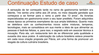 Continuação Estudo de caso
32
A sensação de ter começado tarde no ramo de gastronomia também era
latente, “me sentia uma velha aos 24 anos, no meio daquela garotada que
começava a se formar para o ramo a partir dos 13 anos”. As livrarias
especializadas em gastronomia eram o seu lazer predileto. Foram adquiridos
nessa época os primeiros exemplares da sua ampla biblioteca. Quanto mais
se deleitava com os conhecimentos novos sobre misturas, temperos,
tecnologias, mais se consolidava em sua mente a ideia de que alimentar as
pessoas é fazê-las felizes, e, para isso, o segredo está em associar técnica à
inovação. Para ela, um restaurante tem de se diferenciar pela qualidade e
ousadia dos seus pratos. A valorização da cultura brasileira estava presente
em cada nova criação proposta por Flávia, em uma forma de promover um
resgate da cultura culinária brasileira.
 
