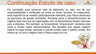 Continuação Estudo de caso
33
Foi convidada para tornar-se chef de pâtisserie, ou seja, era de sua
responsabilidade a confecção de todos os doces servidos no restaurante,
essa experiência se mostrou particularmente relevante, pois Flávia observava
os equívocos de gestão cometidos. Percebia como o desconhecimento do
negócio fazia com que as negociações com os fornecedores fossem danosas
para a empresa. Por exemplo, os fornecedores “empurravam” produtos mais
caros e muitas vezes desnecessários. Ela percebia que aquele negócio
estava no lugar errado, servindo a comida errada, para o público errado. Em
menos de um ano o negócio faliu e Flávia estava na rua.
 