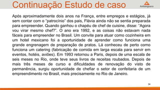Continuação Estudo de caso
34
Após aproximadamente dois anos na França, entre empregos e estágios, já
sem contar com o “patrocínio” dos pais, Flávia ainda não se sentia preparada
para empreender. Quando ganhou o chapéu de chef de cuisine, disse: “Agora
vou virar mesmo chef?”. O ano era 1992, e as coisas não estavam nada
fáceis para empreender no Brasil. Um convite para atuar como cozinheira em
um hotel mexicano foi a oportunidade de aprender como funciona uma
grande engrenagem de preparação de pratos. Lá conheceu de perto como
funciona um catering (fabricação de comida em larga escala para servir em
eventos, hotéis, aviões). Em 1993 retornou a Paris, depois de uma escala de
seis meses no Rio, onde teve seus livros de receitas roubados. Depois de
mais três meses de curso e dificuldades de renovação do visto de
permanência, surgiu oportunidade de chefiar o setor de confeitaria de um
empreendimento no Brasil, mais precisamente no Rio de Janeiro.
 