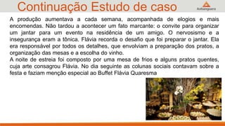 Continuação Estudo de caso
36
A produção aumentava a cada semana, acompanhada de elogios e mais
encomendas. Não tardou a acontecer um fato marcante: o convite para organizar
um jantar para um evento na residência de um amigo. O nervosismo e a
insegurança eram a tônica. Flávia recorda o desafio que foi preparar o jantar. Ela
era responsável por todos os detalhes, que envolviam a preparação dos pratos, a
organização das mesas e a escolha do vinho.
A noite de estreia foi composto por uma mesa de frios e alguns pratos quentes,
cuja arte consagrou Flávia. No dia seguinte as colunas sociais contavam sobre a
festa e faziam menção especial ao Buffet Flávia Quaresma
 