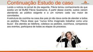 Continuação Estudo de caso
37
Lendo a notícia no jornal do dia seguinte, Flávia tomou conhecimento de que
existia um tal Buffet Flávia Quaresma. A partir desse evento, outros vieram
atendendo ao público exigente e a um número cada vez maior de
convidados.
A estrutura da cozinha na casa dos pais já não dava conta de atender a todos
os pedidos. Flávia disse que “nunca tinha imaginado trabalhar como uma
louca”. Ela atendia ao telefone, coletava os pedidos, cozinhava, comparecia
aos eventos, participava de todas as etapas do processo.
 