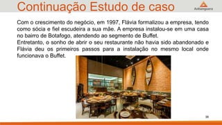 Continuação Estudo de caso
38
Com o crescimento do negócio, em 1997, Flávia formalizou a empresa, tendo
como sócia e fiel escudeira a sua mãe. A empresa instalou-se em uma casa
no bairro de Botafogo, atendendo ao segmento de Buffet.
Entretanto, o sonho de abrir o seu restaurante não havia sido abandonado e
Flávia deu os primeiros passos para a instalação no mesmo local onde
funcionava o Buffet.
 