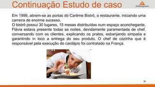 Continuação Estudo de caso
39
Em 1999, abrem-se as portas do Carême Bistrô, o restaurante, iniciando uma
carreira de enorme sucesso.
O bistrô possui 30 lugares, 15 mesas distribuídas num espaço aconchegante,
Flávia estava presente todas as noites, devidamente paramentada de chef,
conversando com os clientes, explicando os pratos, esbanjando simpatia e
garantindo in loco a entrega do seu produto. O chef de cozinha que é
responsável pela execução do cardápio foi contratado na França.
 