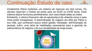 Continuação Estudo de caso
40
Inicialmente Flávia implantou um sistema de reservas em dois turnos. Os
clientes reservam o horário do jantar para as 20:00 ou 23:00 horas. Esse
sistema atípico funcionou perfeitamente, com casa lotada todas as noites.
Entretanto, o retorno financeiro não se apresentava tão atraente como a casa
cheia podia transparecer. A administração do negócio era feita por Flávia e
sua mãe, que conheciam pouco sobre gestão, tributação, administração de
pessoal, enfim, uma série de habilidades necessárias para a garantia da
sobrevivência do negócio e da sua rentabilidade de longo prazo.
 
